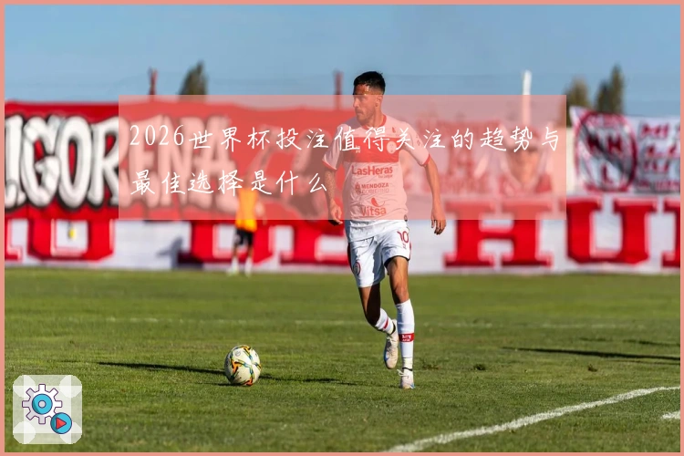 2026世界杯投注值得关注的趋势与最佳选择是什么