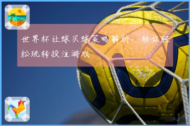 世界杯让球买球策略解析，助你轻松玩转投注游戏